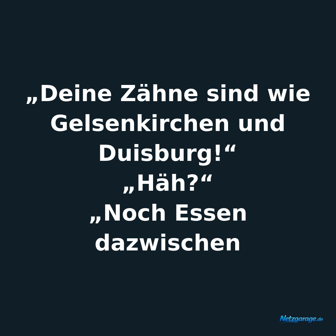 „Deine Zähne sind wie Gelsenkirchen und Duisburg!“
„Häh?“
„Noch Essen dazwischen